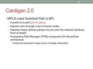 Cardigan 2.0
• MPLS Label Switched Path (LSP)
• A prefix to a path (set of paths)
• Ingress node through a set of transit nodes
• Operator freely defines packet circuits over the network (arbitrary
level of detail)
• Forwarding Path Manager (FPM) component On RouteFlow
architecture
• Feeds all calculated routes (even if initially discarded)
21
 