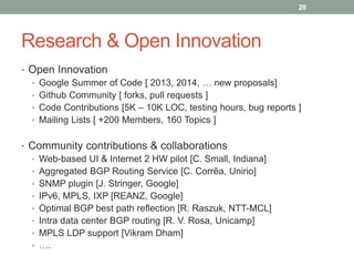 Research & Open Innovation
• Open Innovation
• Google Summer of Code [ 2013, 2014, … new proposals]
• Github Community [ forks, pull requests ]
• Code Contributions [5K – 10K LOC, testing hours, bug reports ]
• Mailing Lists [ +200 Members, 160 Topics ]
• Community contributions & collaborations
• Web-based UI & Internet 2 HW pilot [C. Small, Indiana]
• Aggregated BGP Routing Service [C. Corrêa, Unirio]
• SNMP plugin [J. Stringer, Google]
• IPv6, MPLS, IXP [REANZ, Google]
• Optimal BGP best path reflection [R. Raszuk, NTT-MCL]
• Intra data center BGP routing [R. V. Rosa, Unicamp]
• MPLS LDP support [Vikram Dham]
• ….
28
 