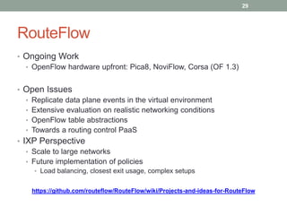 RouteFlow
• Ongoing Work
• OpenFlow hardware upfront: Pica8, NoviFlow, Corsa (OF 1.3)
• Open Issues
• Replicate data plane events in the virtual environment
• Extensive evaluation on realistic networking conditions
• OpenFlow table abstractions
• Towards a routing control PaaS
• IXP Perspective
• Scale to large networks
• Future implementation of policies
• Load balancing, closest exit usage, complex setups
https://github.com/routeflow/RouteFlow/wiki/Projects-and-ideas-for-RouteFlow
29
 