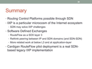 Summary
• Routing Control Platforms possible through SDN
• IXP is a particular microcosm of the Internet ecosystem
• SDN may solve IXP challenges
• Software Defined Exchanges
• RouteFlow as a SDX layer 3
• Rethink peering between IP and SDN domains (and SDN-SDN)
• More related work at below L3 and at application-layer
• Cardigan RouteFlow pilot deployment is a real SDN-
based legacy IXP implementation
30
 