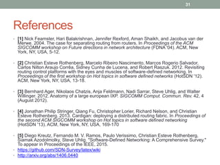 References
• [1] Nick Feamster, Hari Balakrishnan, Jennifer Rexford, Aman Shaikh, and Jacobus van der
Merwe. 2004. The case for separating routing from routers. In Proceedings of the ACM
SIGCOMM workshop on Future directions in network architecture (FDNA '04). ACM, New
York, NY, USA, 5-12.
• [2] Christian Esteve Rothenberg, Marcelo Ribeiro Nascimento, Marcos Rogerio Salvador,
Carlos Nilton Araujo Corrêa, Sidney Cunha de Lucena, and Robert Raszuk. 2012. Revisiting
routing control platforms with the eyes and muscles of software-defined networking. In
Proceedings of the first workshop on Hot topics in software defined networks (HotSDN '12).
ACM, New York, NY, USA, 13-18.
• [3] Bernhard Ager, Nikolaos Chatzis, Anja Feldmann, Nadi Sarrar, Steve Uhlig, and Walter
Willinger. 2012. Anatomy of a large european IXP. SIGCOMM Comput. Commun. Rev. 42, 4
(August 2012).
• [4] Jonathan Philip Stringer, Qiang Fu, Christopher Lorier, Richard Nelson, and Christian
Esteve Rothenberg. 2013. Cardigan: deploying a distributed routing fabric. In Proceedings of
the second ACM SIGCOMM workshop on Hot topics in software defined networking
(HotSDN '13). ACM, New York, NY, USA, 169-170
• [5] Diego Kreutz, Fernando M. V. Ramos, Paulo Verissimo, Christian Esteve Rothenberg,
Siamak Azodolmolky, Steve Uhlig. "Software-Defined Networking: A Comprehensive Survey."
To appear in Proceedings of the IEEE, 2015.
• https://github.com/SDN-Survey/latex/wiki
• http://arxiv.org/abs/1406.0440
31
 