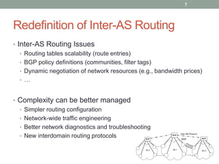 Redefinition of Inter-AS Routing
• Inter-AS Routing Issues
• Routing tables scalability (route entries)
• BGP policy definitions (communities, filter tags)
• Dynamic negotiation of network resources (e.g., bandwidth prices)
• …
• Complexity can be better managed
• Simpler routing configuration
• Network-wide traffic engineering
• Better network diagnostics and troubleshooting
• New interdomain routing protocols
7
 