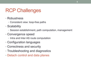 RCP Challenges
• Robustness
• Consistent view: loop-free paths
• Scalability
• Session establishment, path computation, management
• Convergence speed
• Intra and Inter AS route computation
• Configuration languages
• Correctness and security
• Troubleshooting and diagnostics
• Detach control and data planes
8
 