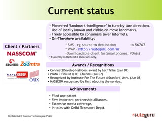Current status Awards / Recognitions Connect2Develop National award by techTribe (Jan 07) Proto II finalist @ IIT Chennai (Jul 07) Recognized by Institute For The Future @Stanford Univ. (Jun 08) NASSCOM recognized by first adopting the service. Pioneered ‘landmark-intelligence’ in turn-by-turn directions. Use of locally known and visible-on-move landmarks. Freely accessible to consumers (over Internet). - On-The-Move availability: * SMS –  rg  source  to  destination to  56767 * WAP –  http:// routeguru .com/m Downloadable client for Smartphones, PDA(s) * Currently in Delhi-NCR locations only. Filed one patent Few important partnership alliances. Extensive media coverage. In talks with Delhi Transport Deptt. Achievements Client / Partners 