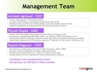 Management Team - B.Tech. (Aerospace) - IIT Mumbai (1997) - 12 years of technology and product management experience. - Worked across countries like United States of America, Middle East and India. - Extensive experience in enterprise GIS and Telecom products domain. - PG Diploma in Cartography from Jamia Millia University, Delhi (1989) - 20 years of GIS cartography and data quality experience. - Worked with United Nations for 7 years in various critical roles. - Invited advisor to Govt. agencies for various GIS project initiatives. - B.Tech. (IT) from Cochin University of Science And Technology, Kochi - Previously co-founded Stendek R&D, Kochi – an offshore Product development firm. - Worked with Telenor (Norway), Accenture R&D Labs (B’lore) as techno-business consultant. - South Asian Steward and LBS industry expert for “Institute For The Future”, California, US. - Competent and complimentary team.  - Strong focus on GIS/LBS in Indian context. Avinash   Agrawal – CEO Rajesh Ragavan – COO Piyush Gupta - CMO 