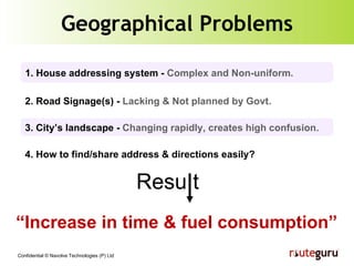 Geographical Problems 3. City’s landscape -  Changing rapidly, creates high confusion. 1. House addressing system -  Complex and Non-uniform. 2. Road Signage(s) -  Lacking & Not planned by Govt. 4. How to find/share address & directions easily? Resu t “ Increase in time & fuel consumption” 