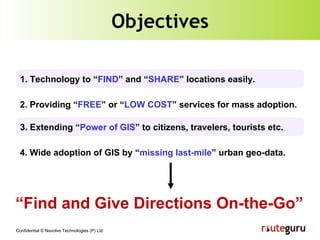 Objectives 3. Extending “ Power of GIS ” to citizens, travelers, tourists etc. 1. Technology to “ FIND ” and “ SHARE ” locations easily. 2. Providing “ FREE ” or “ LOW COST ” services for mass adoption. 4.  Wide adoption of GIS by “ missing last-mile ” urban geo-data.   “ Find and Give Directions On-the-Go” 