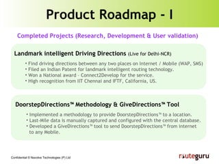 Product Roadmap - I Landmark intelligent Driving Directions  (Live for Delhi-NCR) Find driving directions between any two places on Internet / Mobile (WAP, SMS) Filed an Indian Patent for landmark intelligent routing technology. Won a National award – Connect2Develop for the service. High recognition from IIT Chennai and IFTF, California, US. DoorstepDirections™ Methodology & GiveDirections™ Tool Implemented a methodology to provide DoorstepDirections™ to a location. Last-Mile data is manually captured and configured with the central database. Developed a GiveDirections™ tool to send DoorstepDirections™ from internet  to any Mobile. Completed Projects (Research, Development & User validation) 