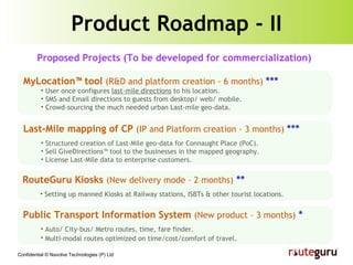Product Roadmap - II MyLocation™ tool  (R&D and platform creation - 6 months)   *** User once configures  last-mile directions  to his location. SMS and Email directions to guests from desktop/ web/ mobile. Crowd-sourcing the much needed urban Last-mile geo-data. Public Transport Information System  (New product – 3 months)  * Auto/ City-bus/ Metro routes, time, fare finder. Multi-modal routes optimized on time/cost/comfort of travel . Proposed Projects (To be developed for commercialization) Last-Mile mapping of CP  (IP and Platform creation - 3 months)   *** Structured creation of Last-Mile geo-data for Connaught Place (PoC). Sell GiveDirections™ tool to the businesses in the mapped geography. License Last-Mile data to enterprise customers. RouteGuru Kiosks  (New delivery mode – 2 months)  ** Setting up manned Kiosks at Railway stations, ISBTs & other tourist locations. 