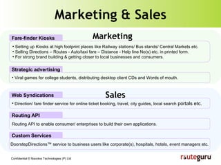 Marketing & Sales Setting up Kiosks at high footprint places like Railway stations/ Bus stands/ Central Markets etc. Selling Directions – Routes - Auto/taxi fare – Distance - Help line No(s) etc. in printed form. For strong brand building & getting closer to local businesses and consumers. Fare-finder Kiosks Direction/ fare finder service for online ticket booking, travel, city guides, local search  portals etc. Web Syndications Routing API to enable consumer/ enterprises to build their own applications. Routing API DoorstepDirections™ service to business users like corporate(s), hospitals, hotels, event managers etc. Custom Services Marketing Sales Viral games for college students, distributing desktop client CDs and Words of mouth. Strategic advertising 