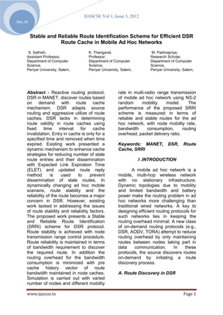 IJASCSE Vol 1, Issue 3, 2012
Oct. 31


          Stable and Reliable Route Identification Scheme for Efficient DSR
                      Route Cache in Mobile Ad Hoc Networks
       S. Sathish,                      K. Thangavel,                     M. Padmapriya,
      Assistant Professor,              Professor,                        Research Scholar,
      Department of Computer            Department of Computer            Department of Computer
      Science,                          Science,                          Science,
      Periyar University, Salem,        Periyar University, Salem,        Periyar University, Salem,




      Abstract - Reactive routing protocol,              rate in multi-radio range transmission
      DSR in MANET, discover routes based                of mobile ad hoc network using NS-2
      on demand with route cache                         random      mobility    model.      The
      mechanism. DSR adapts source                       performance of the proposed SRRI
      routing and aggressive utilize of route            scheme is measured in terms of
      caches. DSR lacks in determining                   reliable and stable routes for the ad
      route validity in route caches using               hoc network, with node mobility rate,
      fixed      time    interval  for     cache         bandwidth      consumption,      routing
      invalidation. Entry in cache is only for a         overhead, packet delivery ratio.
      specified time and removed when time
      expired. Existing work presented a                 Keywords: MANET,           DSR,     Route
      dynamic mechanism to enhance cache                 Cache, SRRI
      strategies for reducing number of stale
      route entries and their dissemination                          I .INTRODUCTION
      with Expected Link Expiration Time
      (ELET) and updated route reply                             A mobile ad hoc network is a
      method        is    used    to     prevent         mobile, multi-hop wireless network
      dissemination of stale routes. In                  with no stationary infrastructure.
      dynamically changing ad hoc mobile                 Dynamic topologies due to mobility
      scenario, route stability and the                  and limited bandwidth and battery
      reliability of the route becomes a major           power make the routing problem in ad
      concern in DSR. However, existing                  hoc networks more challenging than
      work lacked in addressing the issues               traditional wired networks. A key to
      of route stability and reliability factors.        designing efficient routing protocols for
      The proposed work presents a Stable                such networks lies in keeping the
      and Reliable Route Identification                  routing overhead minimal. A new class
      (SRRI) scheme for DSR protocol.                    of on-demand routing protocols (e.g.,
      Route stability is achieved with node              DSR, AODV, TORA) attempt to reduce
      transmission range control procedure.              routing overhead by only maintaining
      Route reliability is maintained in terms           routes between nodes taking part in
      of bandwidth requirement to discover               data     communication.      In    these
      the required route. In addition the                protocols, the source discovers routes
      routing overhead for the bandwidth                 on-demand by initiating a route
      consumption is minimized with pre                  discovery process.
      cache history vector of route
      bandwidth maintained in node caches.               A. Route Discovery in DSR
      Simulation is carried out with varied
      number of nodes and different mobility

      www.ijascse.in                                                                         Page 1
 