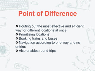 Point of Difference
✖Routing out the most effective and efficient
way for different locations at once
✖Prioritising locations
✖Booking trains and buses
✖Navigation according to one-way and no
entries
✖Also enables round trips
 