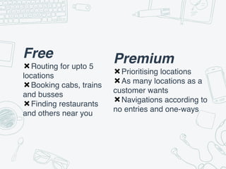 Free
✖Routing for upto 5
locations
✖Booking cabs, trains
and busses
✖Finding restaurants
and others near you
Premium
✖Prioritising locations
✖As many locations as a
customer wants
✖Navigations according to
no entries and one-ways
 