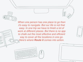 When one person has one place to go then
it's easy to navigate. But our life is not that
easy. In one trip we have to finish a lot of
work at different places. But there is no app
to chalk out the most effective and efficient
way to cover all the locations in one go.
Here's where Route it comes into action.
 
