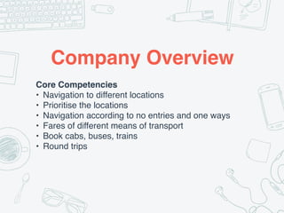 Company Overview
Core Competencies
• Navigation to different locations
• Prioritise the locations
• Navigation according to no entries and one ways
• Fares of different means of transport
• Book cabs, buses, trains
• Round trips
 