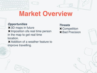 Market Overview
Opportunities
✖3D maps in future
✖Imposition ofa real time person
in the map to get real time
location.
✖Addition of a weather feature to
improve travelling.
Threats
✖Competition
✖Bad Precision
 