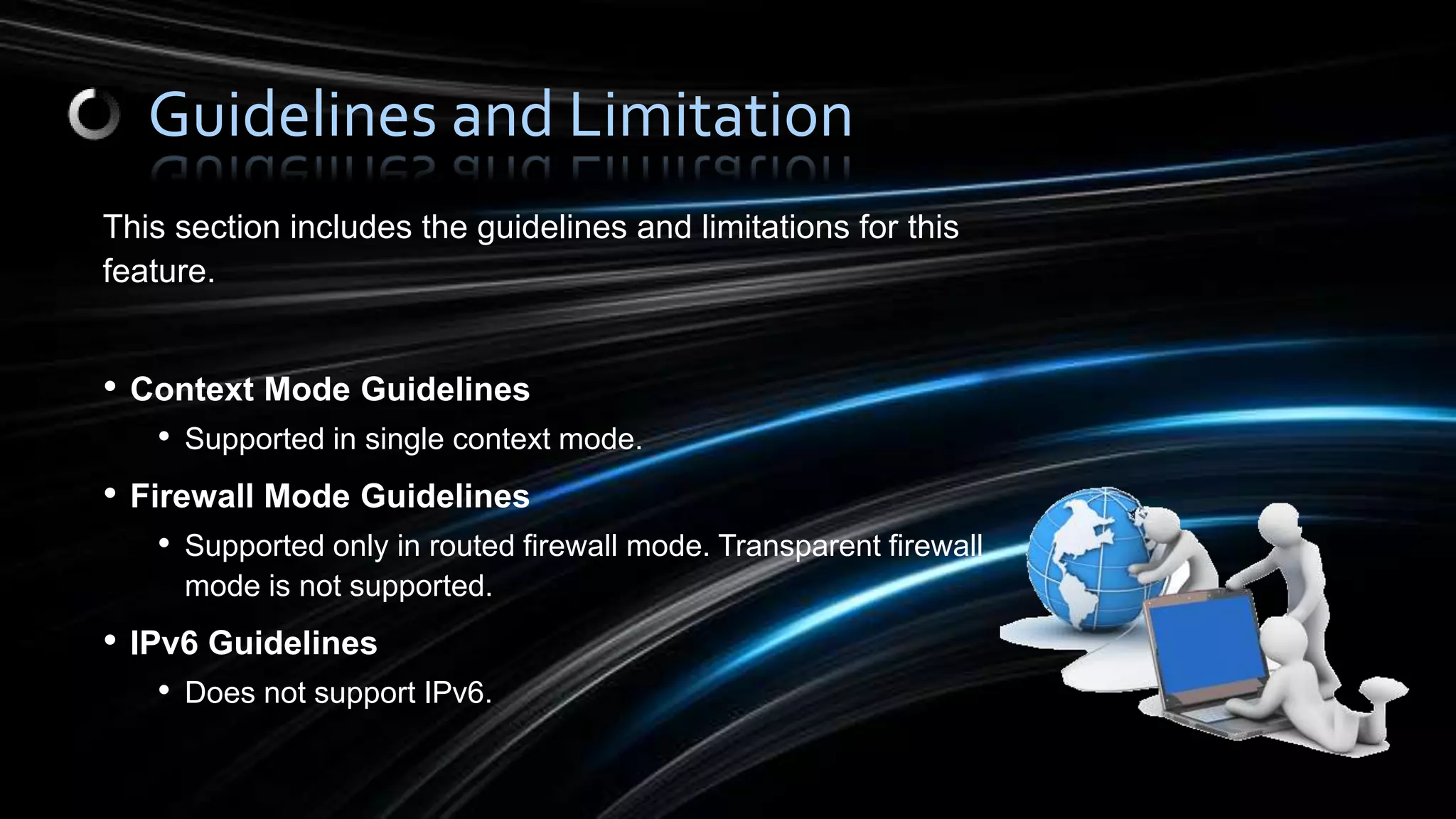 This section includes the guidelines and limitations for this
feature.
• Context Mode Guidelines
• Supported in single context mode.
• Firewall Mode Guidelines
• Supported only in routed firewall mode. Transparent firewall
mode is not supported.
• IPv6 Guidelines
• Does not support IPv6.
Guidelines and Limitation
 