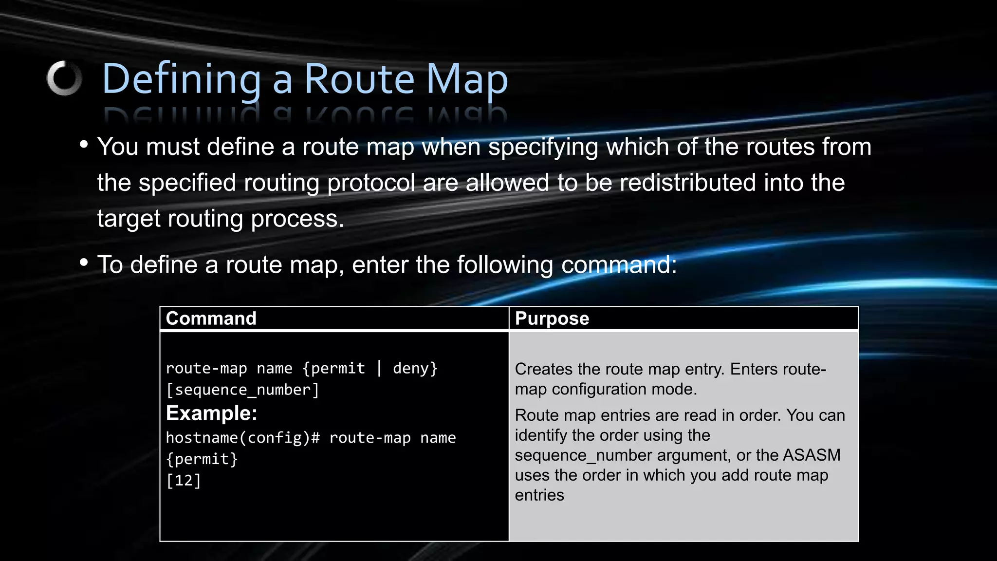 • You must define a route map when specifying which of the routes from
the specified routing protocol are allowed to be redistributed into the
target routing process.
• To define a route map, enter the following command:
Defining a Route Map
Command Purpose
route-map name {permit | deny}
[sequence_number]
Example:
hostname(config)# route-map name
{permit}
[12]
Creates the route map entry. Enters route-
map configuration mode.
Route map entries are read in order. You can
identify the order using the
sequence_number argument, or the ASASM
uses the order in which you add route map
entries
 