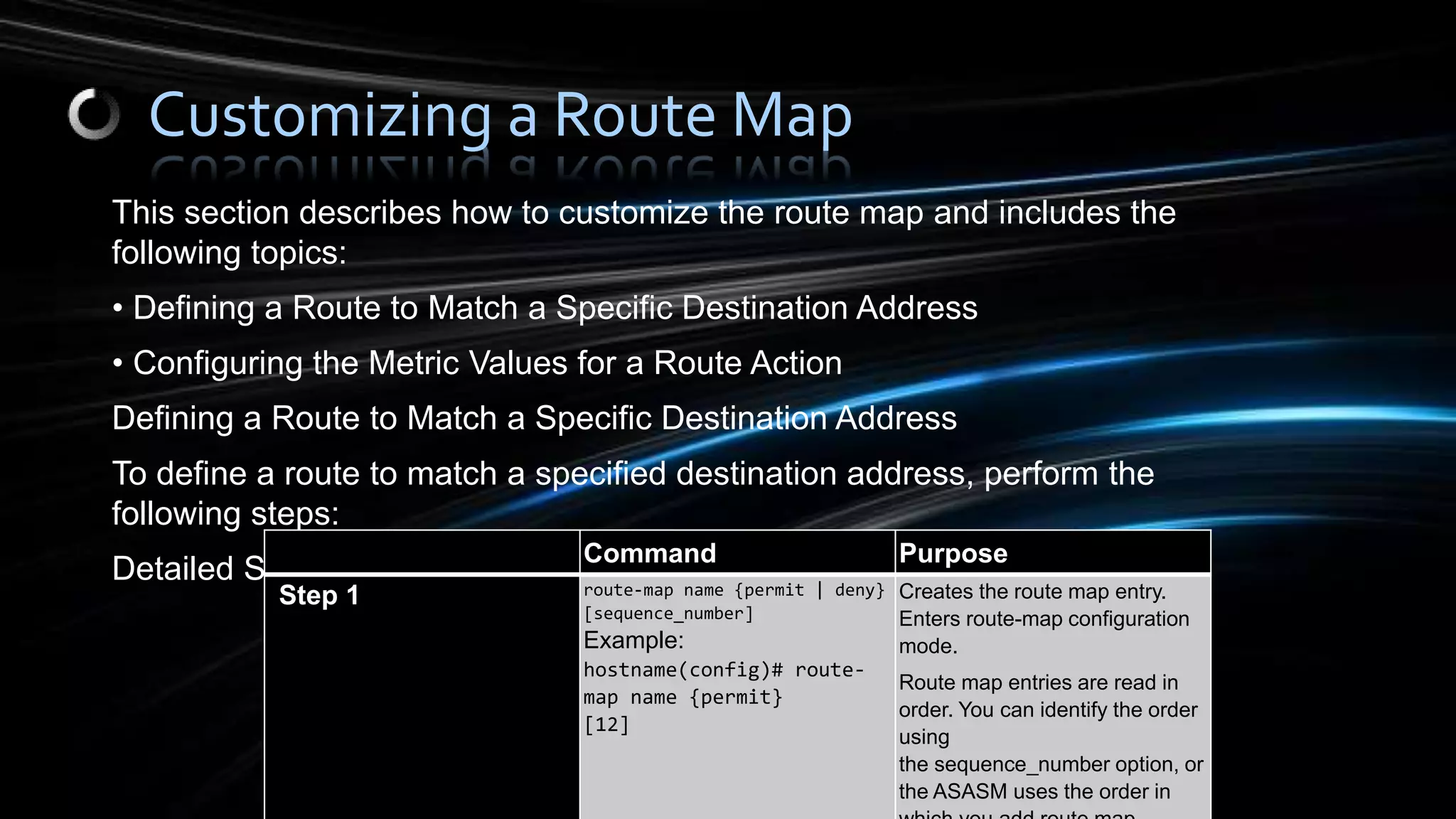 This section describes how to customize the route map and includes the
following topics:
• Defining a Route to Match a Specific Destination Address
• Configuring the Metric Values for a Route Action
Defining a Route to Match a Specific Destination Address
To define a route to match a specified destination address, perform the
following steps:
Detailed Steps
Customizing a Route Map
Command Purpose
Step 1 route-map name {permit | deny}
[sequence_number]
Example:
hostname(config)# route-
map name {permit}
[12]
Creates the route map entry.
Enters route-map configuration
mode.
Route map entries are read in
order. You can identify the order
using
the sequence_number option, or
the ASASM uses the order in
 