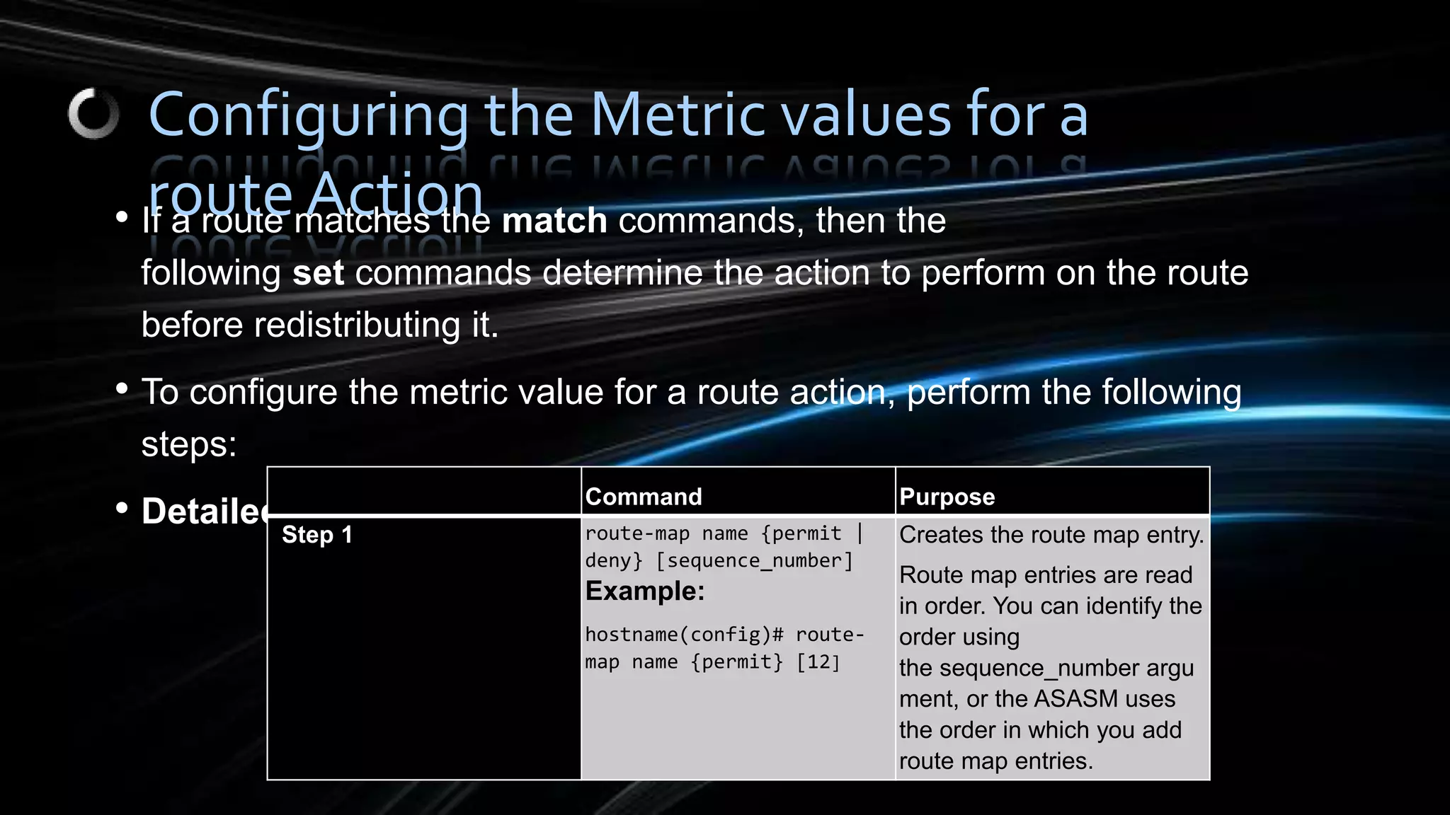 • If a route matches the match commands, then the
following set commands determine the action to perform on the route
before redistributing it.
• To configure the metric value for a route action, perform the following
steps:
• Detailed Steps
Command Purpose
Step 1 route-map name {permit |
deny} [sequence_number]
Example:
hostname(config)# route-
map name {permit} [12]
Creates the route map entry.
Route map entries are read
in order. You can identify the
order using
the sequence_number argu
ment, or the ASASM uses
the order in which you add
route map entries.
Configuring the Metric values for a
route Action
 
