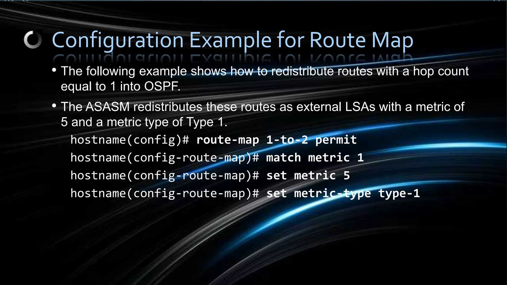 • The following example shows how to redistribute routes with a hop count
equal to 1 into OSPF.
• The ASASM redistributes these routes as external LSAs with a metric of
5 and a metric type of Type 1.
hostname(config)# route-map 1-to-2 permit
hostname(config-route-map)# match metric 1
hostname(config-route-map)# set metric 5
hostname(config-route-map)# set metric-type type-1
Configuration Example for Route Map
 