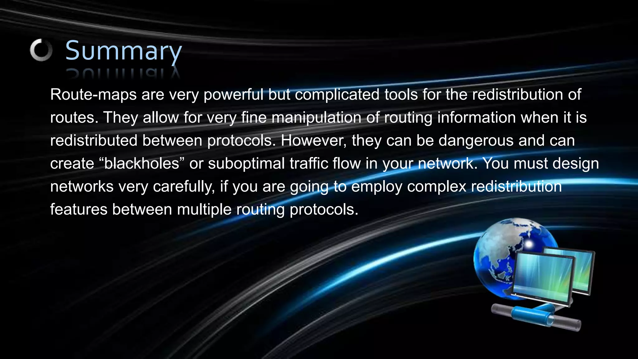 Route-maps are very powerful but complicated tools for the redistribution of
routes. They allow for very fine manipulation of routing information when it is
redistributed between protocols. However, they can be dangerous and can
create “blackholes” or suboptimal traffic flow in your network. You must design
networks very carefully, if you are going to employ complex redistribution
features between multiple routing protocols.
Summary
 