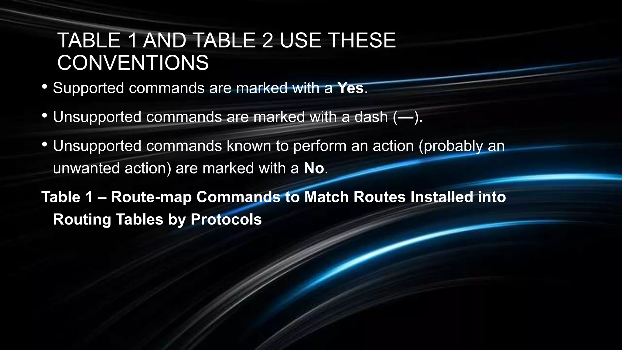 TABLE 1 AND TABLE 2 USE THESE
CONVENTIONS
• Supported commands are marked with a Yes.
• Unsupported commands are marked with a dash (—).
• Unsupported commands known to perform an action (probably an
unwanted action) are marked with a No.
Table 1 – Route-map Commands to Match Routes Installed into
Routing Tables by Protocols
 
