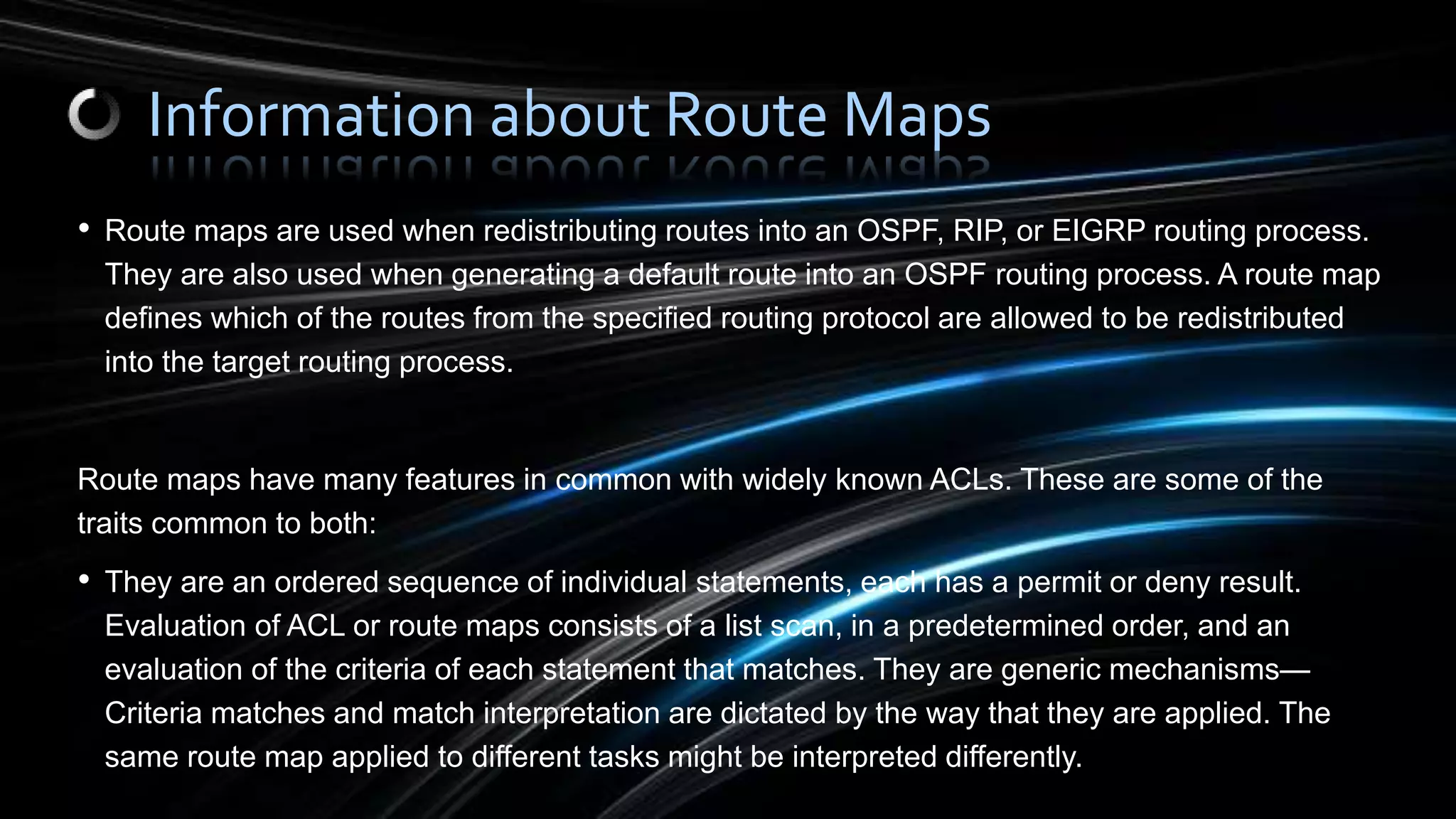 • Route maps are used when redistributing routes into an OSPF, RIP, or EIGRP routing process.
They are also used when generating a default route into an OSPF routing process. A route map
defines which of the routes from the specified routing protocol are allowed to be redistributed
into the target routing process.
Route maps have many features in common with widely known ACLs. These are some of the
traits common to both:
• They are an ordered sequence of individual statements, each has a permit or deny result.
Evaluation of ACL or route maps consists of a list scan, in a predetermined order, and an
evaluation of the criteria of each statement that matches. They are generic mechanisms—
Criteria matches and match interpretation are dictated by the way that they are applied. The
same route map applied to different tasks might be interpreted differently.
Information about Route Maps
 
