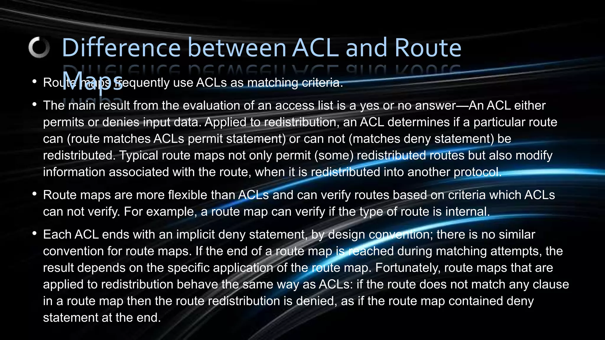 • Route maps frequently use ACLs as matching criteria.
• The main result from the evaluation of an access list is a yes or no answer—An ACL either
permits or denies input data. Applied to redistribution, an ACL determines if a particular route
can (route matches ACLs permit statement) or can not (matches deny statement) be
redistributed. Typical route maps not only permit (some) redistributed routes but also modify
information associated with the route, when it is redistributed into another protocol.
• Route maps are more flexible than ACLs and can verify routes based on criteria which ACLs
can not verify. For example, a route map can verify if the type of route is internal.
• Each ACL ends with an implicit deny statement, by design convention; there is no similar
convention for route maps. If the end of a route map is reached during matching attempts, the
result depends on the specific application of the route map. Fortunately, route maps that are
applied to redistribution behave the same way as ACLs: if the route does not match any clause
in a route map then the route redistribution is denied, as if the route map contained deny
statement at the end.
Difference between ACL and Route
Maps
 