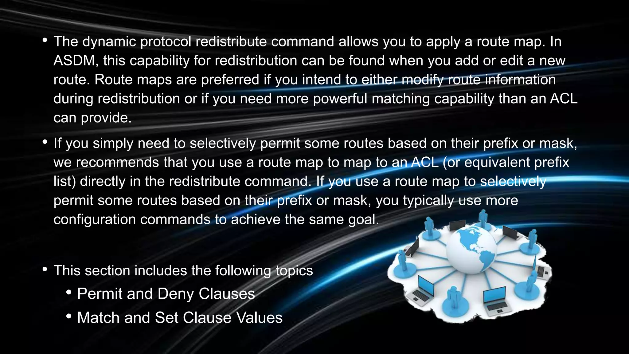 • The dynamic protocol redistribute command allows you to apply a route map. In
ASDM, this capability for redistribution can be found when you add or edit a new
route. Route maps are preferred if you intend to either modify route information
during redistribution or if you need more powerful matching capability than an ACL
can provide.
• If you simply need to selectively permit some routes based on their prefix or mask,
we recommends that you use a route map to map to an ACL (or equivalent prefix
list) directly in the redistribute command. If you use a route map to selectively
permit some routes based on their prefix or mask, you typically use more
configuration commands to achieve the same goal.
• This section includes the following topics
• Permit and Deny Clauses
• Match and Set Clause Values
 