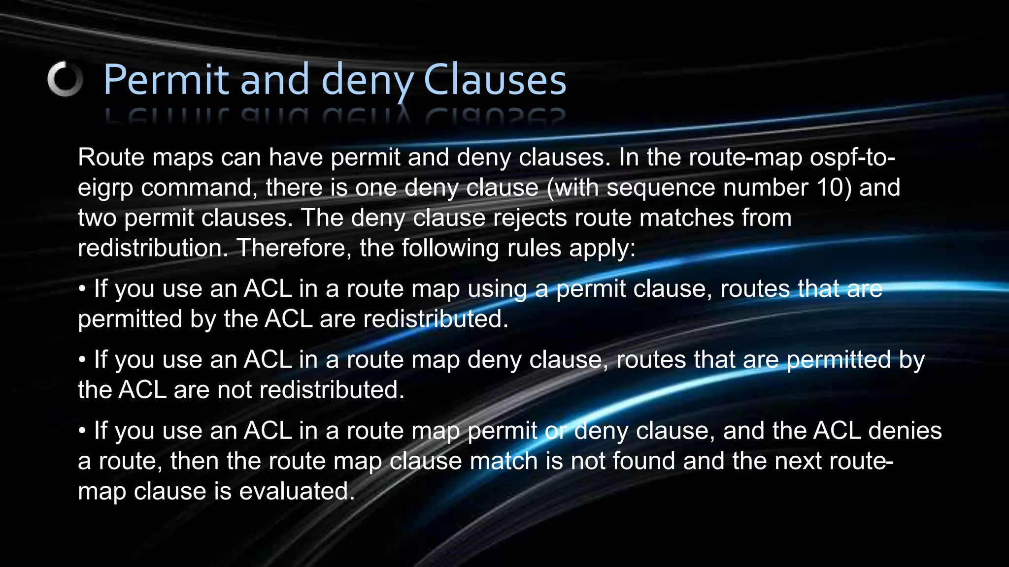 Route maps can have permit and deny clauses. In the route-map ospf-to-
eigrp command, there is one deny clause (with sequence number 10) and
two permit clauses. The deny clause rejects route matches from
redistribution. Therefore, the following rules apply:
• If you use an ACL in a route map using a permit clause, routes that are
permitted by the ACL are redistributed.
• If you use an ACL in a route map deny clause, routes that are permitted by
the ACL are not redistributed.
• If you use an ACL in a route map permit or deny clause, and the ACL denies
a route, then the route map clause match is not found and the next route-
map clause is evaluated.
Permit and deny Clauses
 