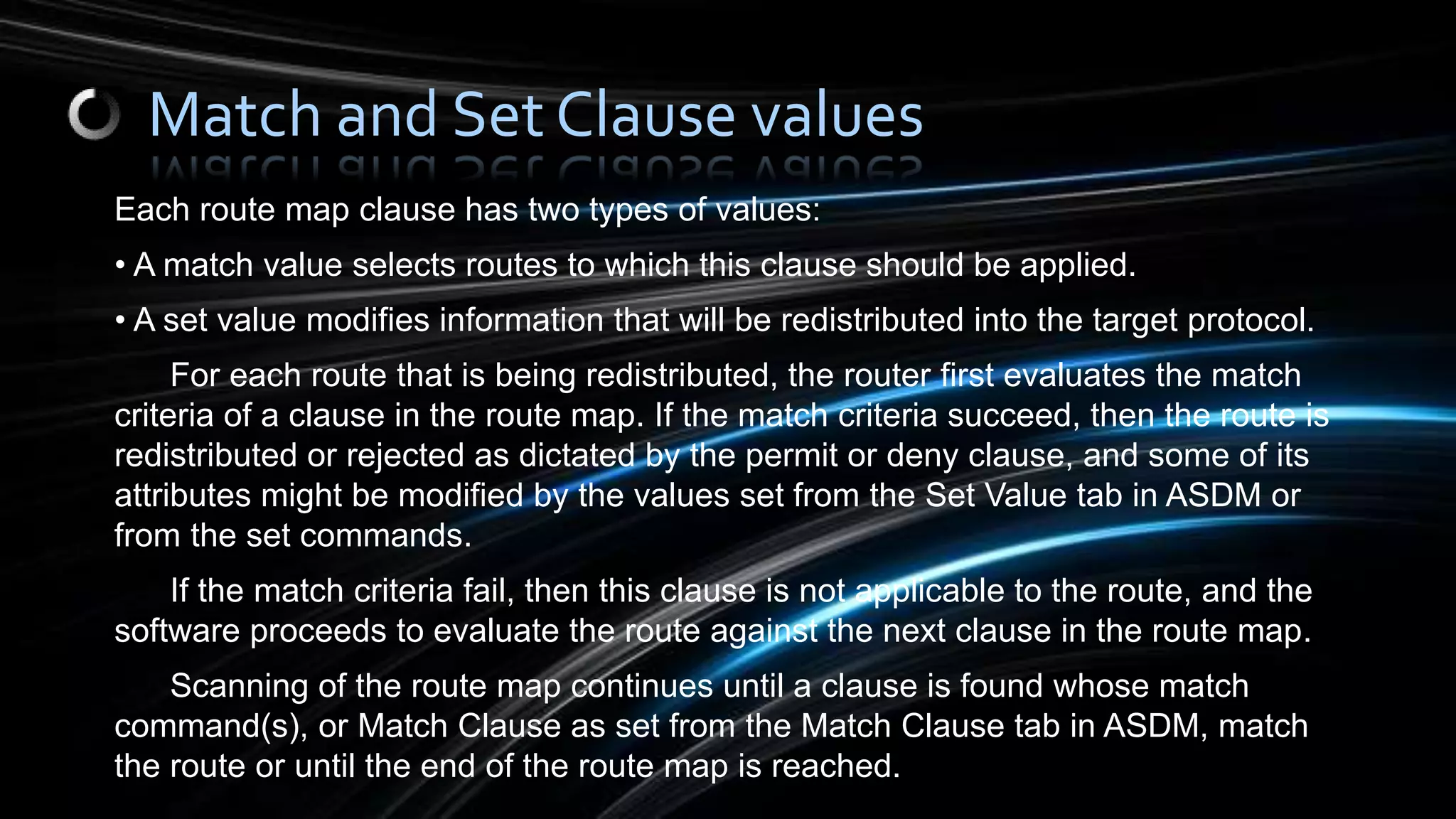 Each route map clause has two types of values:
• A match value selects routes to which this clause should be applied.
• A set value modifies information that will be redistributed into the target protocol.
For each route that is being redistributed, the router first evaluates the match
criteria of a clause in the route map. If the match criteria succeed, then the route is
redistributed or rejected as dictated by the permit or deny clause, and some of its
attributes might be modified by the values set from the Set Value tab in ASDM or
from the set commands.
If the match criteria fail, then this clause is not applicable to the route, and the
software proceeds to evaluate the route against the next clause in the route map.
Scanning of the route map continues until a clause is found whose match
command(s), or Match Clause as set from the Match Clause tab in ASDM, match
the route or until the end of the route map is reached.
Match and Set Clause values
 