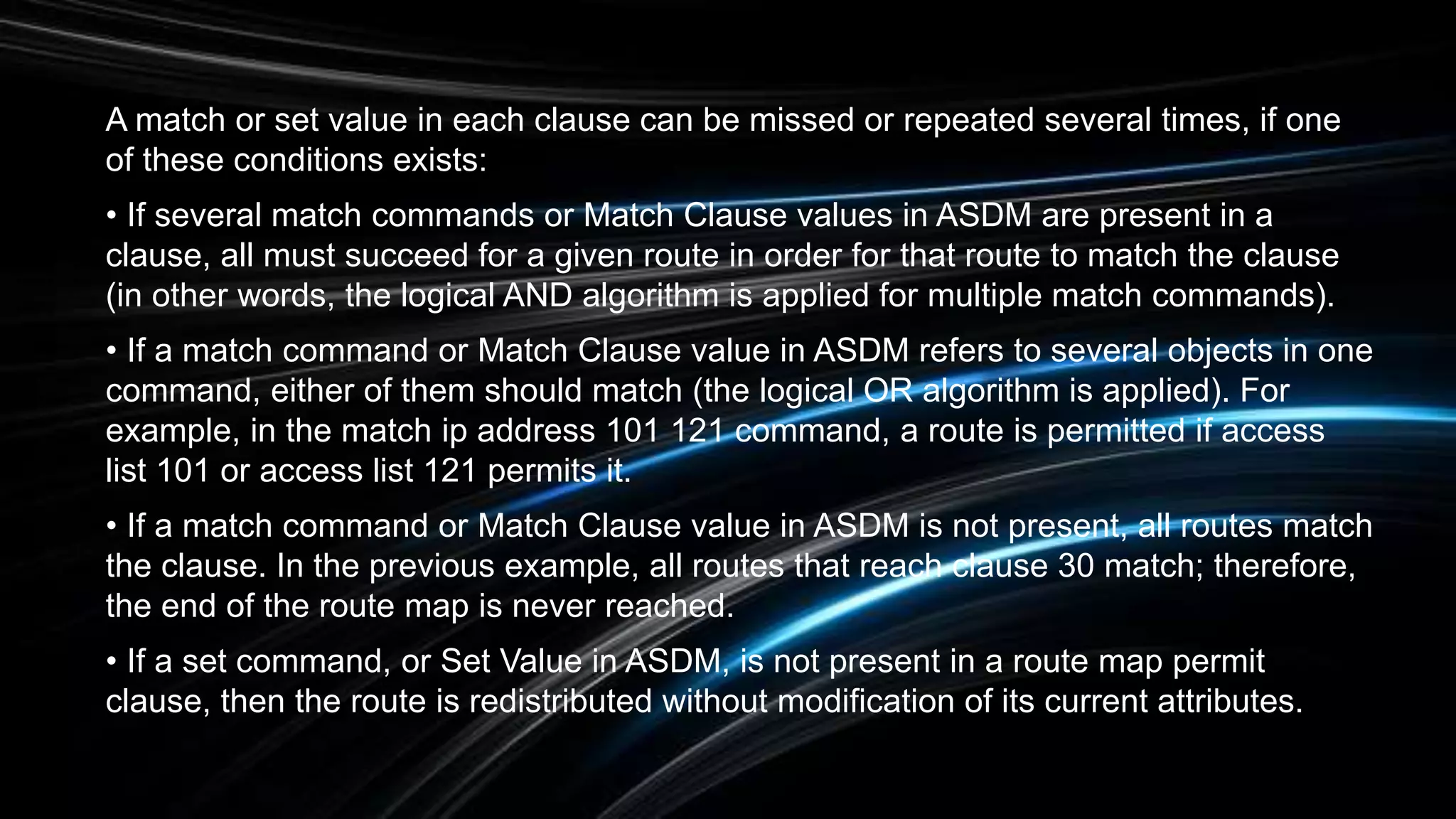 A match or set value in each clause can be missed or repeated several times, if one
of these conditions exists:
• If several match commands or Match Clause values in ASDM are present in a
clause, all must succeed for a given route in order for that route to match the clause
(in other words, the logical AND algorithm is applied for multiple match commands).
• If a match command or Match Clause value in ASDM refers to several objects in one
command, either of them should match (the logical OR algorithm is applied). For
example, in the match ip address 101 121 command, a route is permitted if access
list 101 or access list 121 permits it.
• If a match command or Match Clause value in ASDM is not present, all routes match
the clause. In the previous example, all routes that reach clause 30 match; therefore,
the end of the route map is never reached.
• If a set command, or Set Value in ASDM, is not present in a route map permit
clause, then the route is redistributed without modification of its current attributes.
 