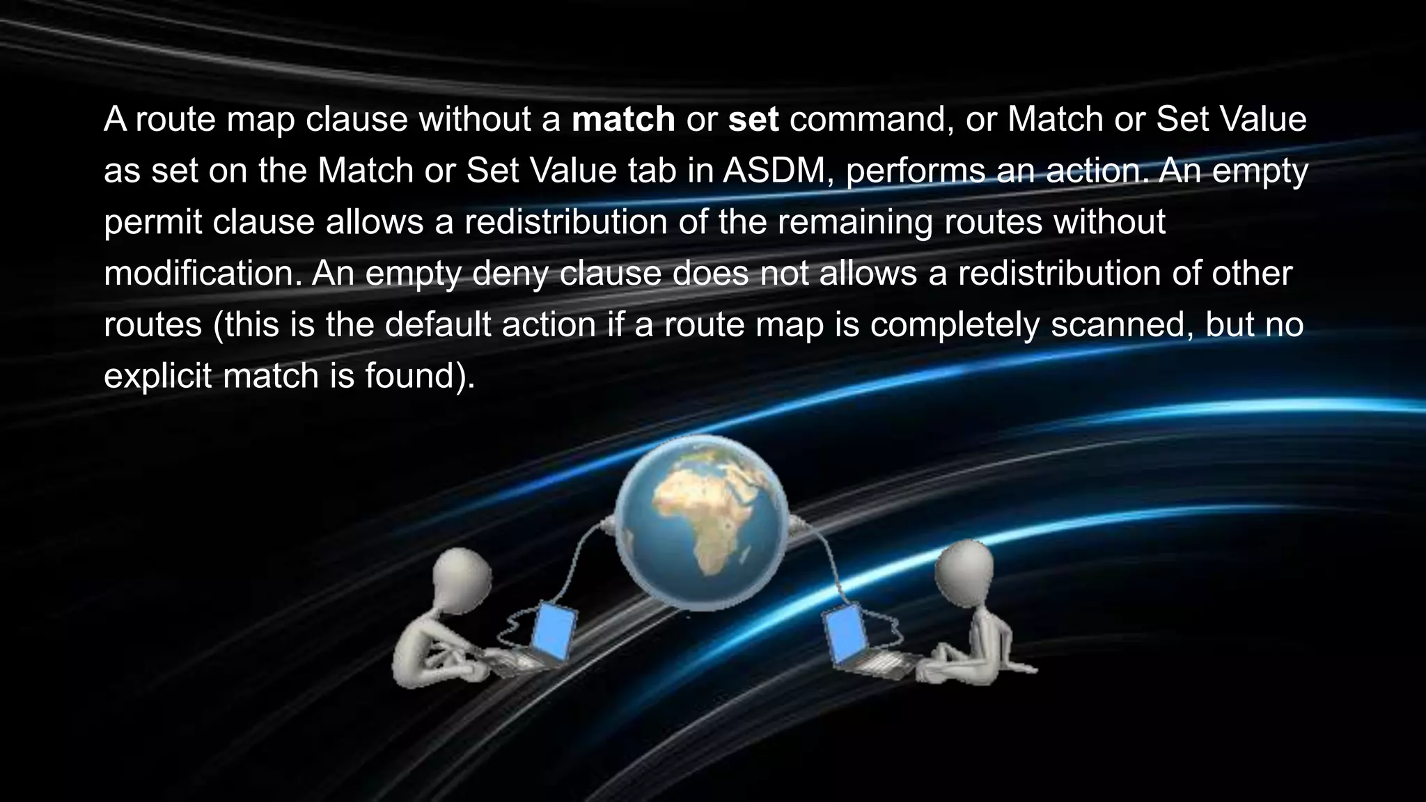 A route map clause without a match or set command, or Match or Set Value
as set on the Match or Set Value tab in ASDM, performs an action. An empty
permit clause allows a redistribution of the remaining routes without
modification. An empty deny clause does not allows a redistribution of other
routes (this is the default action if a route map is completely scanned, but no
explicit match is found).
 