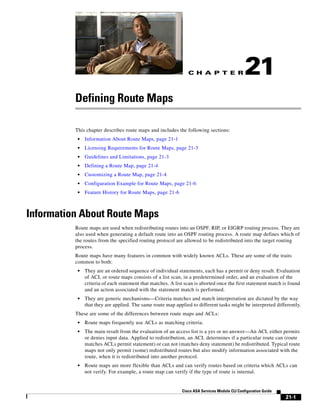 C H A P T E R
21-1
Cisco ASA Services Module CLI Configuration Guide
21
Defining Route Maps
This chapter describes route maps and includes the following sections:
• Information About Route Maps, page 21-1
• Licensing Requirements for Route Maps, page 21-3
• Guidelines and Limitations, page 21-3
• Defining a Route Map, page 21-4
• Customizing a Route Map, page 21-4
• Configuration Example for Route Maps, page 21-6
• Feature History for Route Maps, page 21-6
Information About Route Maps
Route maps are used when redistributing routes into an OSPF, RIP, or EIGRP routing process. They are
also used when generating a default route into an OSPF routing process. A route map defines which of
the routes from the specified routing protocol are allowed to be redistributed into the target routing
process.
Route maps have many features in common with widely known ACLs. These are some of the traits
common to both:
• They are an ordered sequence of individual statements, each has a permit or deny result. Evaluation
of ACL or route maps consists of a list scan, in a predetermined order, and an evaluation of the
criteria of each statement that matches. A list scan is aborted once the first statement match is found
and an action associated with the statement match is performed.
• They are generic mechanisms—Criteria matches and match interpretation are dictated by the way
that they are applied. The same route map applied to different tasks might be interpreted differently.
These are some of the differences between route maps and ACLs:
• Route maps frequently use ACLs as matching criteria.
• The main result from the evaluation of an access list is a yes or no answer—An ACL either permits
or denies input data. Applied to redistribution, an ACL determines if a particular route can (route
matches ACLs permit statement) or can not (matches deny statement) be redistributed. Typical route
maps not only permit (some) redistributed routes but also modify information associated with the
route, when it is redistributed into another protocol.
• Route maps are more flexible than ACLs and can verify routes based on criteria which ACLs can
not verify. For example, a route map can verify if the type of route is internal.
 