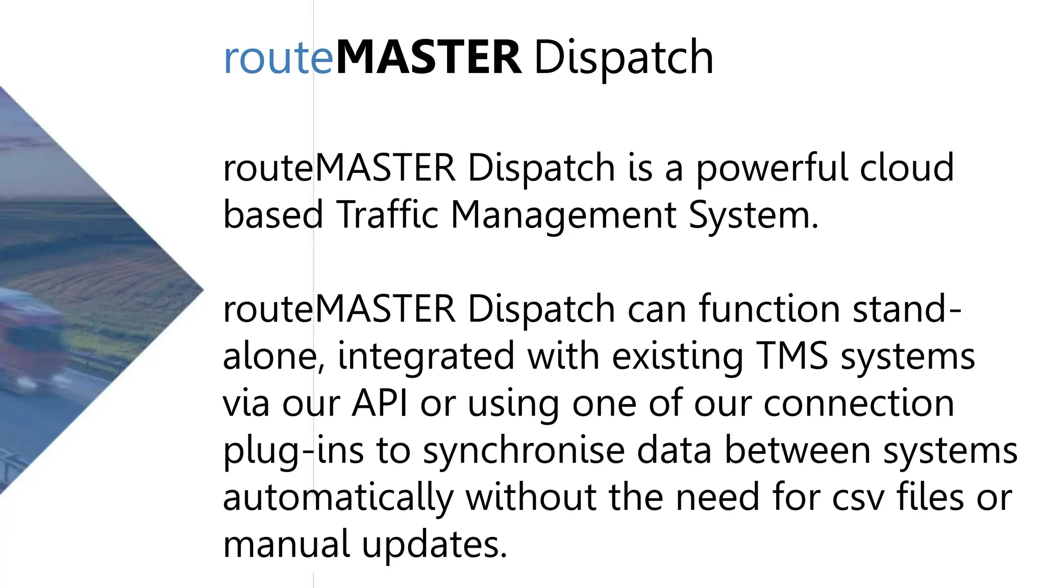 routeMASTER Dispatch
routeMASTER Dispatch is a powerful cloud
based Traffic Management System.
routeMASTER Dispatch can function stand-
alone, integrated with existing TMS systems
via our API or using one of our connection
plug-ins to synchronise data between systems
automatically without the need for csv files or
manual updates.
 