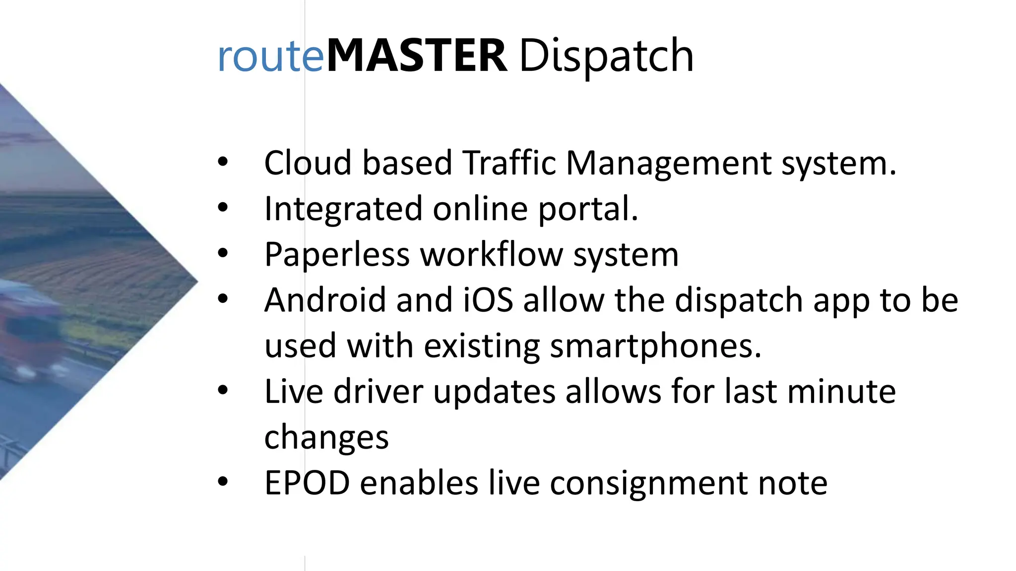routeMASTER Dispatch
• Cloud based Traffic Management system.
• Integrated online portal.
• Paperless workflow system
• Android and iOS allow the dispatch app to be
used with existing smartphones.
• Live driver updates allows for last minute
changes
• EPOD enables live consignment note
 
