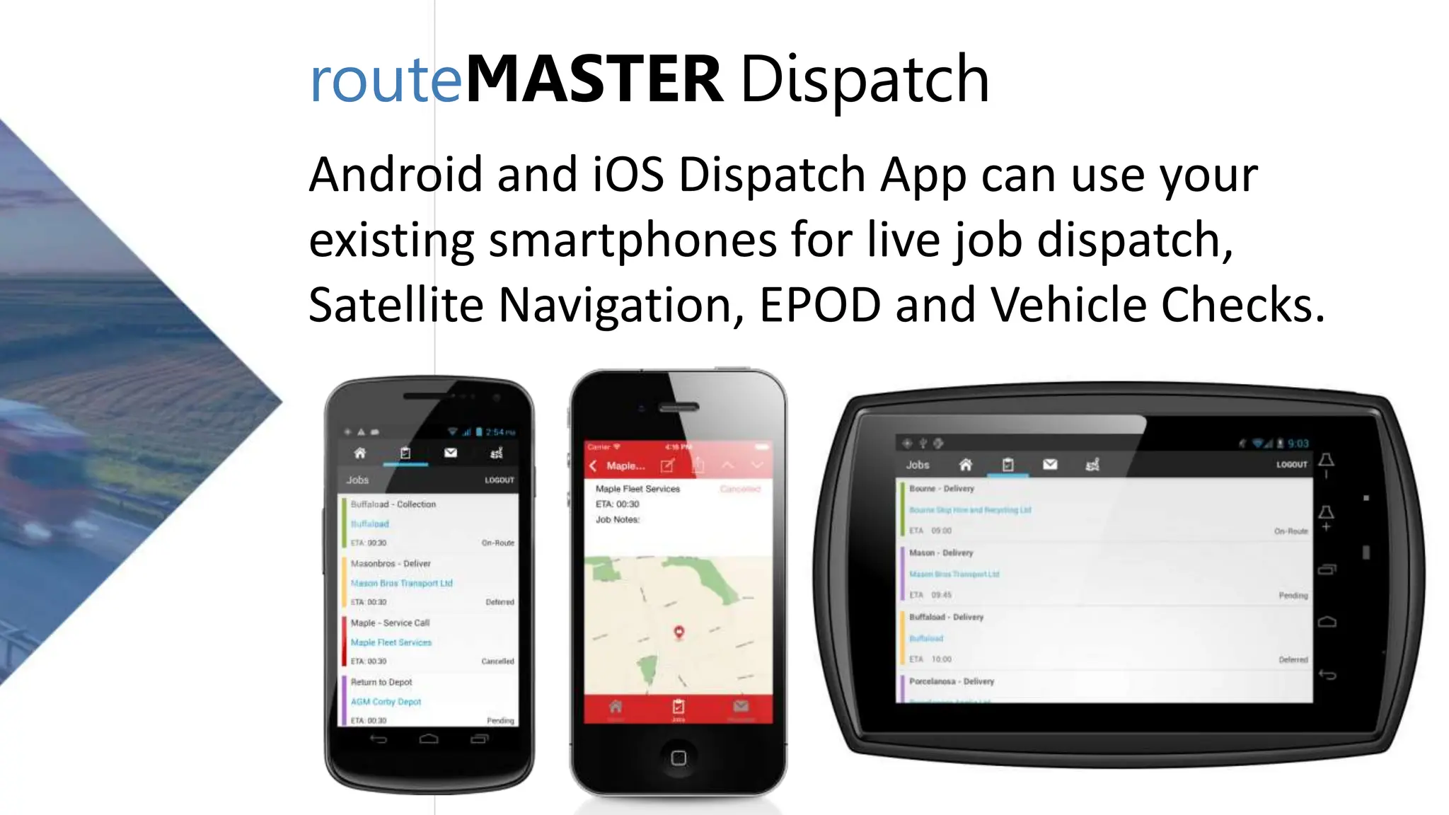 routeMASTER Dispatch
Android and iOS Dispatch App can use your
existing smartphones for live job dispatch,
Satellite Navigation, EPOD and Vehicle Checks.
 