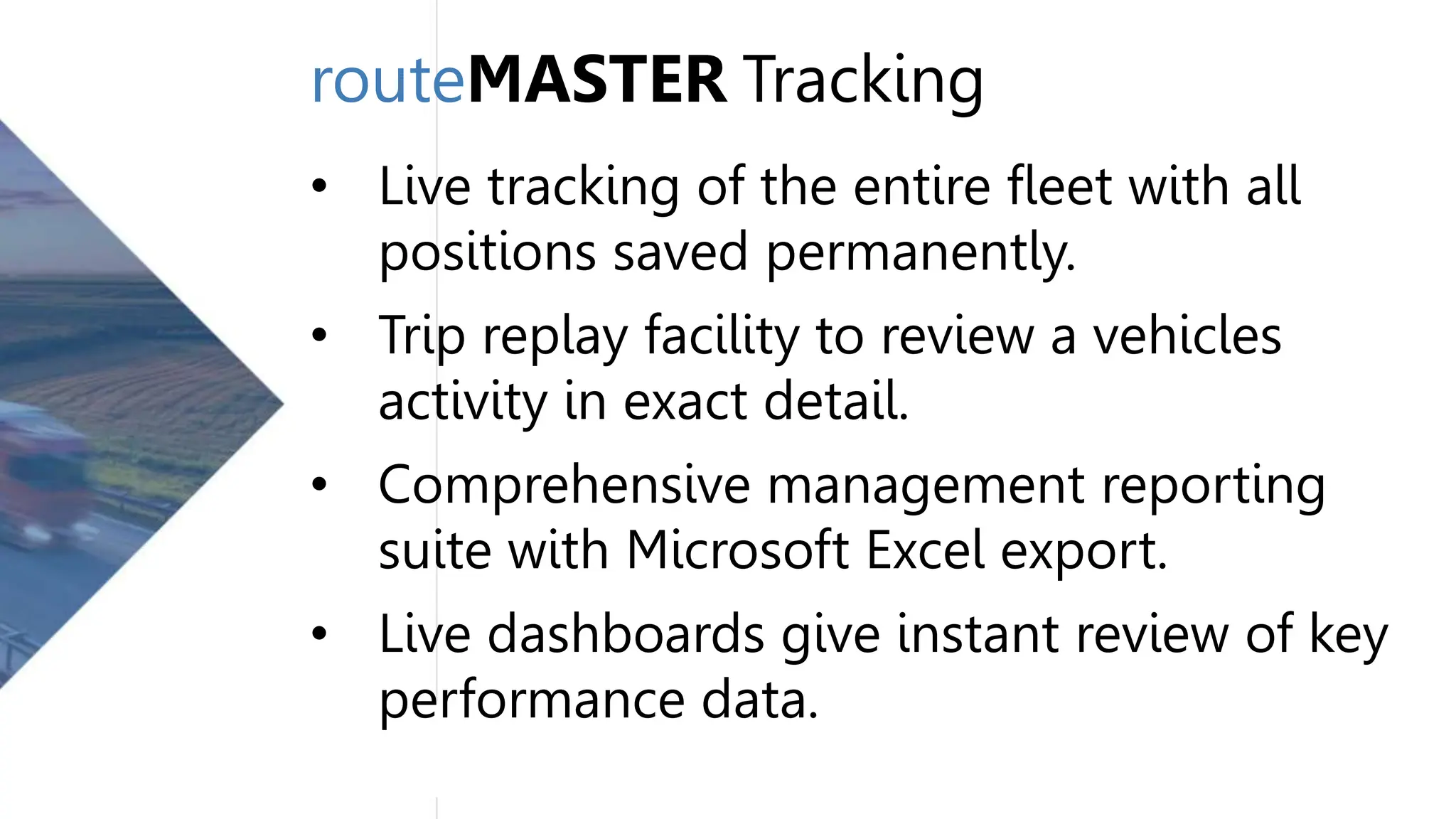 routeMASTER Tracking
• Live tracking of the entire fleet with all
positions saved permanently.
• Trip replay facility to review a vehicles
activity in exact detail.
• Comprehensive management reporting
suite with Microsoft Excel export.
• Live dashboards give instant review of key
performance data.
 