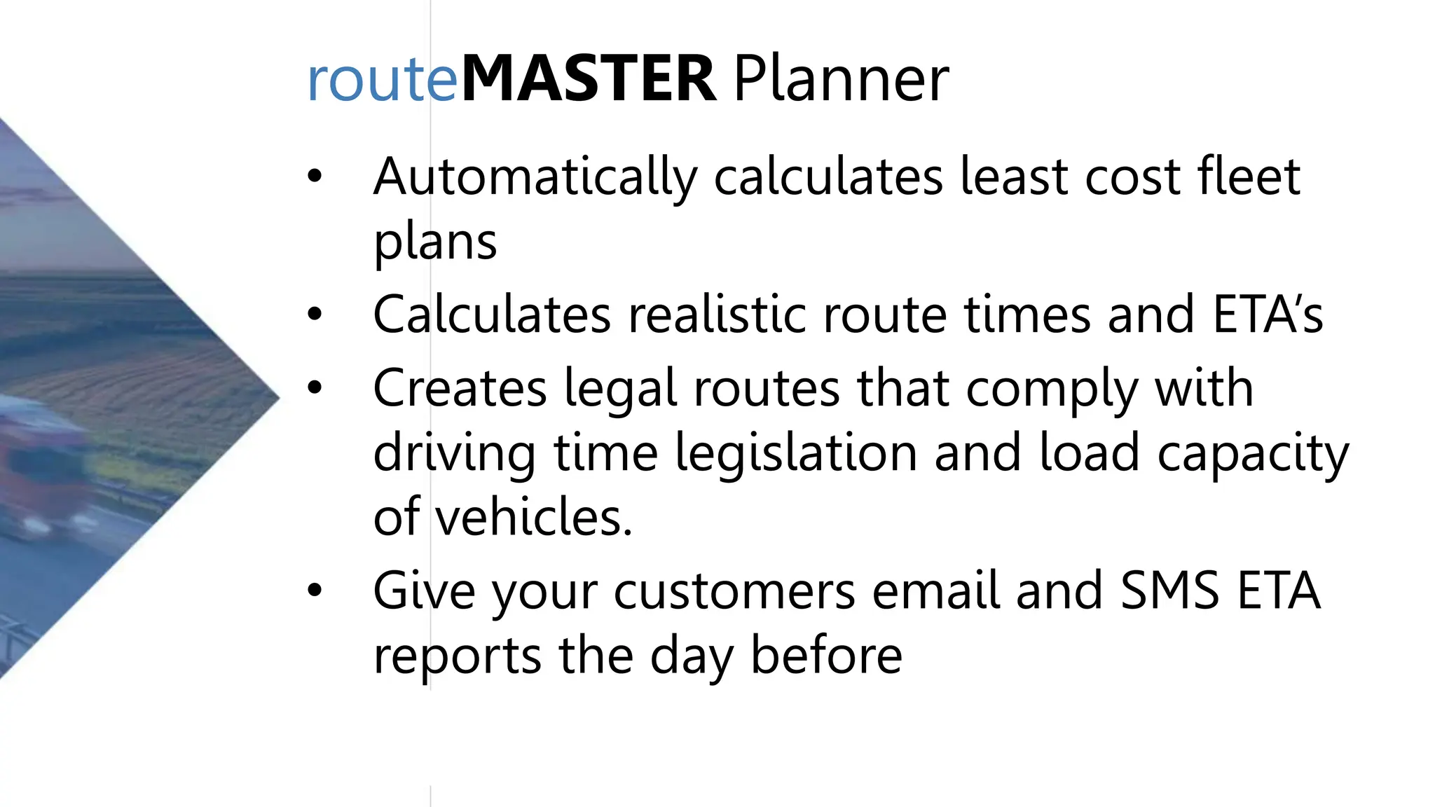 routeMASTER Planner
• Automatically calculates least cost fleet
plans
• Calculates realistic route times and ETA’s
• Creates legal routes that comply with
driving time legislation and load capacity
of vehicles.
• Give your customers email and SMS ETA
reports the day before
 