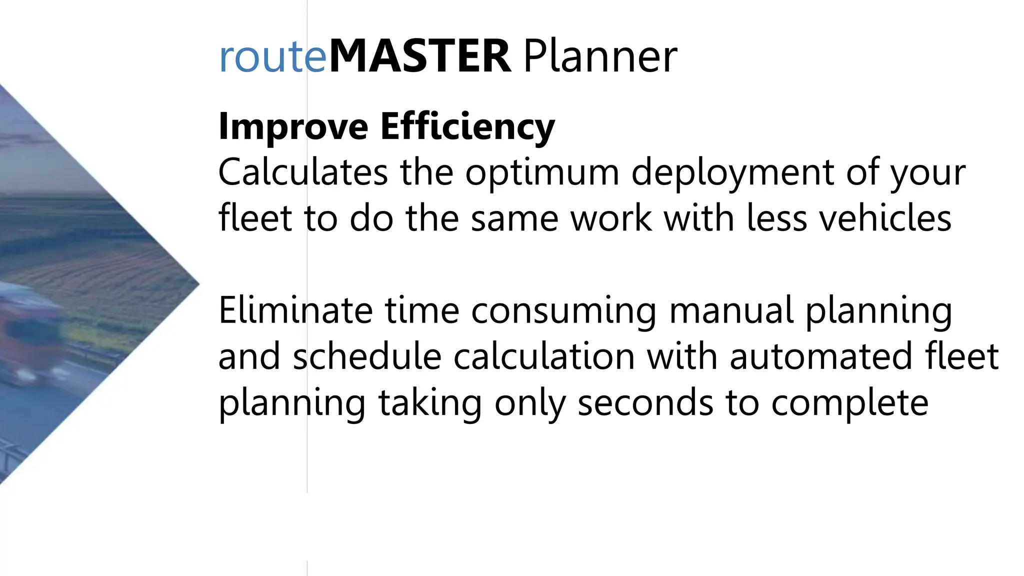 routeMASTER Planner
Improve Efficiency
Calculates the optimum deployment of your
fleet to do the same work with less vehicles
Eliminate time consuming manual planning
and schedule calculation with automated fleet
planning taking only seconds to complete
 