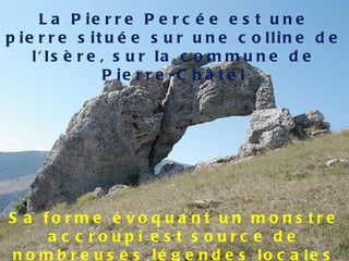 Sa forme évoquant un monstre accroupi est source de nombreuses légendes locales La Pierre Percée est une pierre située sur une colline de l'Isère, sur la commune de Pierre-Châtel 