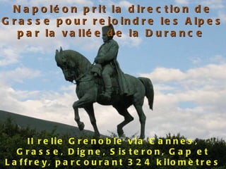Napoléon prit la direction de Grasse pour rejoindre les Alpes par la vallée de la Durance   Il relie Grenoble via Cannes, Grasse, Digne, Sisteron, Gap et Laffrey, parcourant 324 kilomètres 