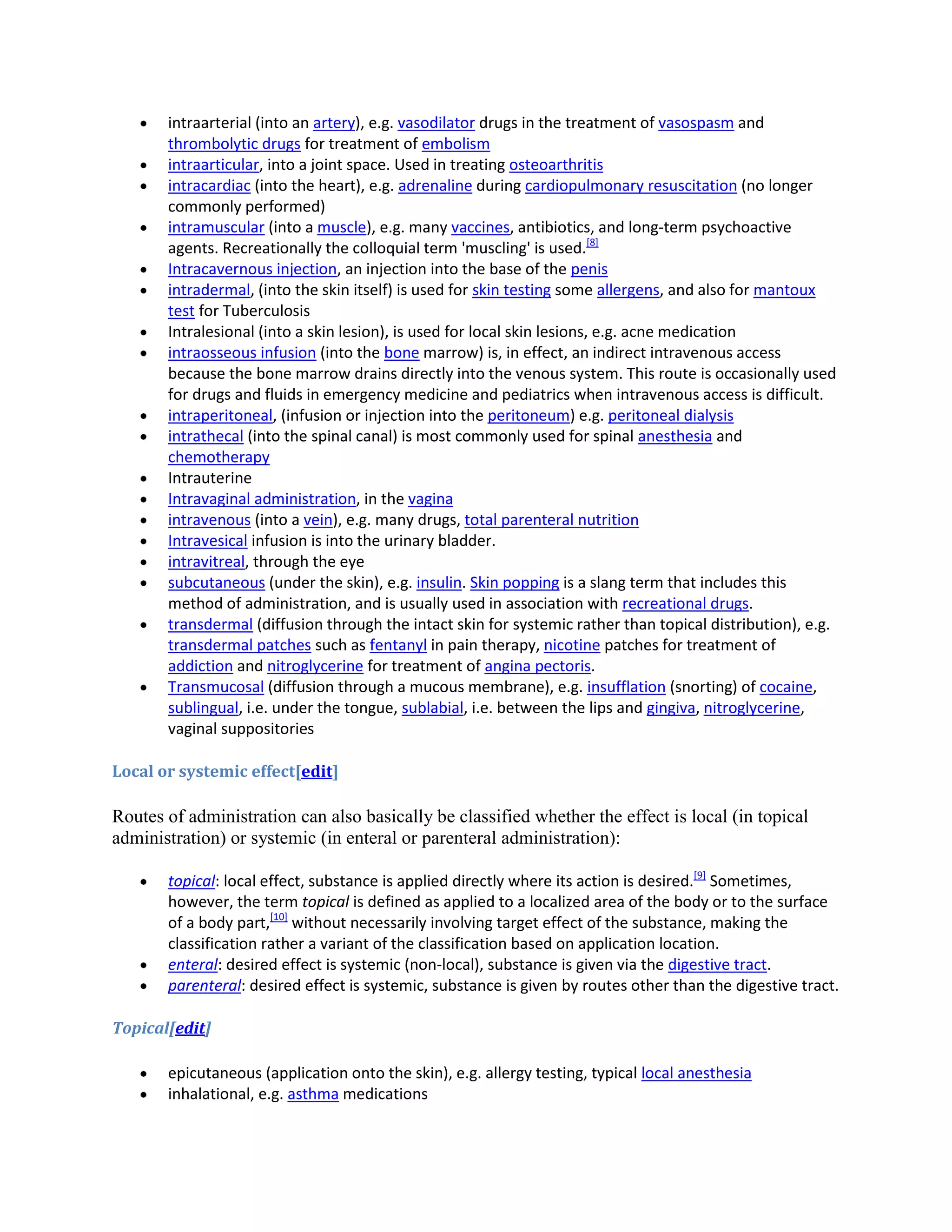 intraarterial (into an artery), e.g. vasodilator drugs in the treatment of vasospasm and
thrombolytic drugs for treatment of embolism
intraarticular, into a joint space. Used in treating osteoarthritis
intracardiac (into the heart), e.g. adrenaline during cardiopulmonary resuscitation (no longer
commonly performed)
intramuscular (into a muscle), e.g. many vaccines, antibiotics, and long-term psychoactive
agents. Recreationally the colloquial term 'muscling' is used.[8]
Intracavernous injection, an injection into the base of the penis
intradermal, (into the skin itself) is used for skin testing some allergens, and also for mantoux
test for Tuberculosis
Intralesional (into a skin lesion), is used for local skin lesions, e.g. acne medication
intraosseous infusion (into the bone marrow) is, in effect, an indirect intravenous access
because the bone marrow drains directly into the venous system. This route is occasionally used
for drugs and fluids in emergency medicine and pediatrics when intravenous access is difficult.
intraperitoneal, (infusion or injection into the peritoneum) e.g. peritoneal dialysis
intrathecal (into the spinal canal) is most commonly used for spinal anesthesia and
chemotherapy
Intrauterine
Intravaginal administration, in the vagina
intravenous (into a vein), e.g. many drugs, total parenteral nutrition
Intravesical infusion is into the urinary bladder.
intravitreal, through the eye
subcutaneous (under the skin), e.g. insulin. Skin popping is a slang term that includes this
method of administration, and is usually used in association with recreational drugs.
transdermal (diffusion through the intact skin for systemic rather than topical distribution), e.g.
transdermal patches such as fentanyl in pain therapy, nicotine patches for treatment of
addiction and nitroglycerine for treatment of angina pectoris.
Transmucosal (diffusion through a mucous membrane), e.g. insufflation (snorting) of cocaine,
sublingual, i.e. under the tongue, sublabial, i.e. between the lips and gingiva, nitroglycerine,
vaginal suppositories
Local or systemic effect[edit]

Routes of administration can also basically be classified whether the effect is local (in topical
administration) or systemic (in enteral or parenteral administration):
topical: local effect, substance is applied directly where its action is desired.[9] Sometimes,
however, the term topical is defined as applied to a localized area of the body or to the surface
of a body part,[10] without necessarily involving target effect of the substance, making the
classification rather a variant of the classification based on application location.
enteral: desired effect is systemic (non-local), substance is given via the digestive tract.
parenteral: desired effect is systemic, substance is given by routes other than the digestive tract.
Topical[edit]
epicutaneous (application onto the skin), e.g. allergy testing, typical local anesthesia
inhalational, e.g. asthma medications

 