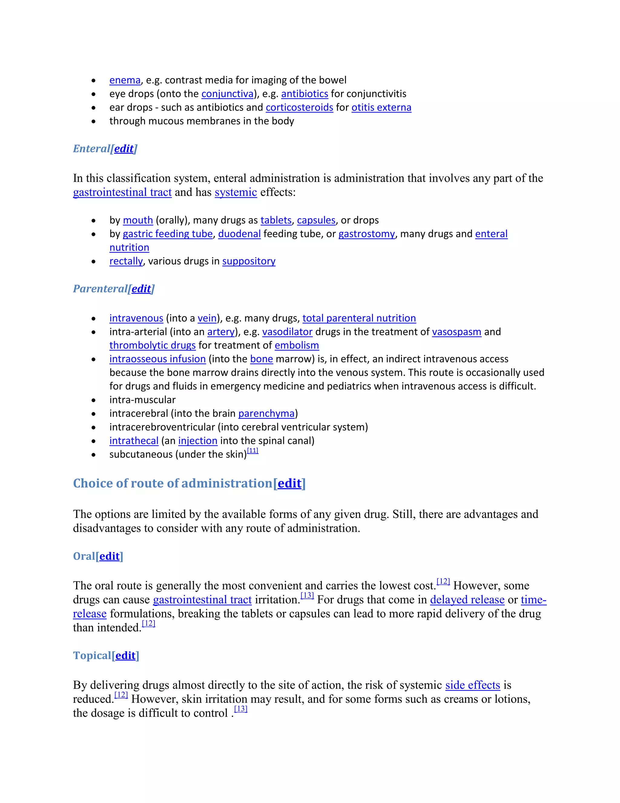 enema, e.g. contrast media for imaging of the bowel
eye drops (onto the conjunctiva), e.g. antibiotics for conjunctivitis
ear drops - such as antibiotics and corticosteroids for otitis externa
through mucous membranes in the body
Enteral[edit]

In this classification system, enteral administration is administration that involves any part of the
gastrointestinal tract and has systemic effects:
by mouth (orally), many drugs as tablets, capsules, or drops
by gastric feeding tube, duodenal feeding tube, or gastrostomy, many drugs and enteral
nutrition
rectally, various drugs in suppository
Parenteral[edit]
intravenous (into a vein), e.g. many drugs, total parenteral nutrition
intra-arterial (into an artery), e.g. vasodilator drugs in the treatment of vasospasm and
thrombolytic drugs for treatment of embolism
intraosseous infusion (into the bone marrow) is, in effect, an indirect intravenous access
because the bone marrow drains directly into the venous system. This route is occasionally used
for drugs and fluids in emergency medicine and pediatrics when intravenous access is difficult.
intra-muscular
intracerebral (into the brain parenchyma)
intracerebroventricular (into cerebral ventricular system)
intrathecal (an injection into the spinal canal)
subcutaneous (under the skin)[11]

Choice of route of administration[edit]
The options are limited by the available forms of any given drug. Still, there are advantages and
disadvantages to consider with any route of administration.
Oral[edit]

The oral route is generally the most convenient and carries the lowest cost.[12] However, some
drugs can cause gastrointestinal tract irritation.[13] For drugs that come in delayed release or timerelease formulations, breaking the tablets or capsules can lead to more rapid delivery of the drug
than intended.[12]
Topical[edit]

By delivering drugs almost directly to the site of action, the risk of systemic side effects is
reduced.[12] However, skin irritation may result, and for some forms such as creams or lotions,
the dosage is difficult to control .[13]

 