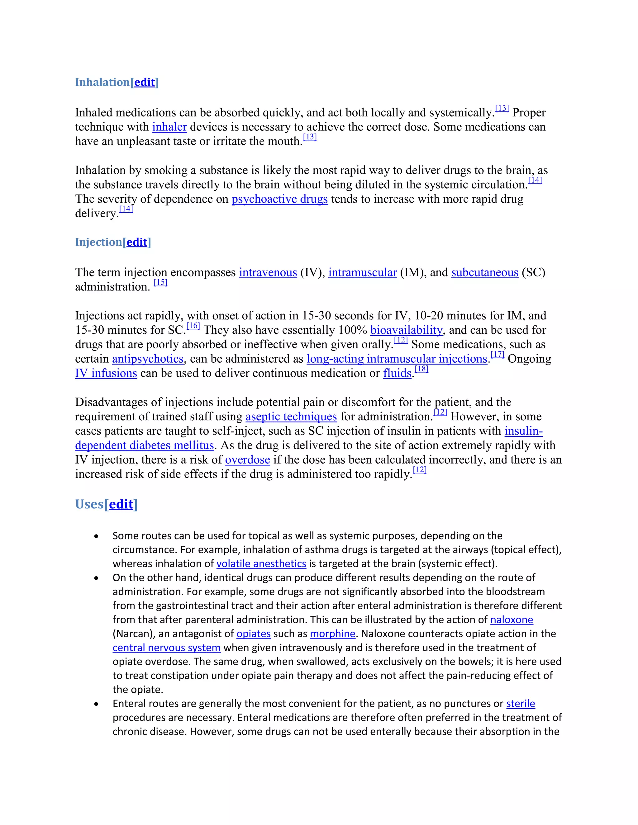 Inhalation[edit]

Inhaled medications can be absorbed quickly, and act both locally and systemically.[13] Proper
technique with inhaler devices is necessary to achieve the correct dose. Some medications can
have an unpleasant taste or irritate the mouth.[13]
Inhalation by smoking a substance is likely the most rapid way to deliver drugs to the brain, as
the substance travels directly to the brain without being diluted in the systemic circulation.[14]
The severity of dependence on psychoactive drugs tends to increase with more rapid drug
delivery.[14]
Injection[edit]

The term injection encompasses intravenous (IV), intramuscular (IM), and subcutaneous (SC)
administration. [15]
Injections act rapidly, with onset of action in 15-30 seconds for IV, 10-20 minutes for IM, and
15-30 minutes for SC.[16] They also have essentially 100% bioavailability, and can be used for
drugs that are poorly absorbed or ineffective when given orally.[12] Some medications, such as
certain antipsychotics, can be administered as long-acting intramuscular injections.[17] Ongoing
IV infusions can be used to deliver continuous medication or fluids.[18]
Disadvantages of injections include potential pain or discomfort for the patient, and the
requirement of trained staff using aseptic techniques for administration.[12] However, in some
cases patients are taught to self-inject, such as SC injection of insulin in patients with insulindependent diabetes mellitus. As the drug is delivered to the site of action extremely rapidly with
IV injection, there is a risk of overdose if the dose has been calculated incorrectly, and there is an
increased risk of side effects if the drug is administered too rapidly.[12]

Uses[edit]
Some routes can be used for topical as well as systemic purposes, depending on the
circumstance. For example, inhalation of asthma drugs is targeted at the airways (topical effect),
whereas inhalation of volatile anesthetics is targeted at the brain (systemic effect).
On the other hand, identical drugs can produce different results depending on the route of
administration. For example, some drugs are not significantly absorbed into the bloodstream
from the gastrointestinal tract and their action after enteral administration is therefore different
from that after parenteral administration. This can be illustrated by the action of naloxone
(Narcan), an antagonist of opiates such as morphine. Naloxone counteracts opiate action in the
central nervous system when given intravenously and is therefore used in the treatment of
opiate overdose. The same drug, when swallowed, acts exclusively on the bowels; it is here used
to treat constipation under opiate pain therapy and does not affect the pain-reducing effect of
the opiate.
Enteral routes are generally the most convenient for the patient, as no punctures or sterile
procedures are necessary. Enteral medications are therefore often preferred in the treatment of
chronic disease. However, some drugs can not be used enterally because their absorption in the

 