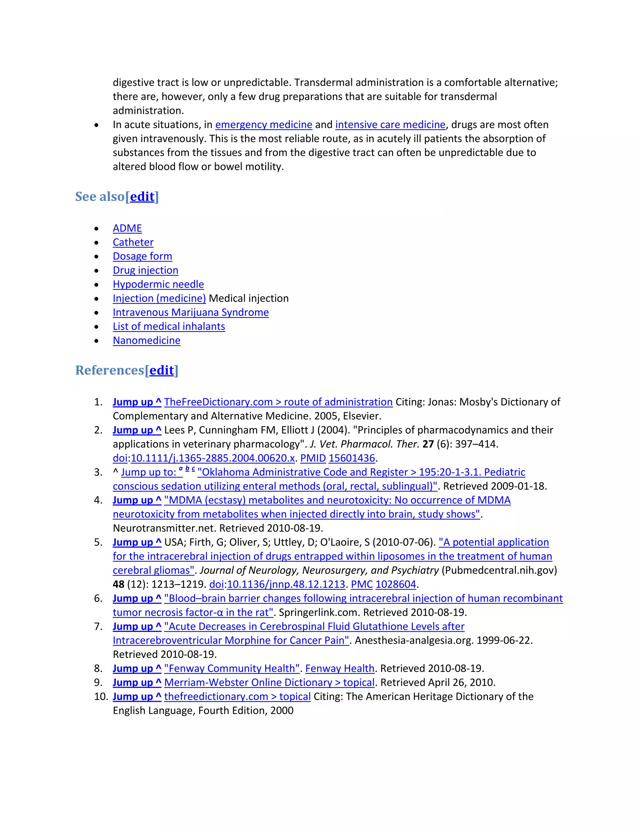 digestive tract is low or unpredictable. Transdermal administration is a comfortable alternative;
there are, however, only a few drug preparations that are suitable for transdermal
administration.
In acute situations, in emergency medicine and intensive care medicine, drugs are most often
given intravenously. This is the most reliable route, as in acutely ill patients the absorption of
substances from the tissues and from the digestive tract can often be unpredictable due to
altered blood flow or bowel motility.

See also[edit]
ADME
Catheter
Dosage form
Drug injection
Hypodermic needle
Injection (medicine) Medical injection
Intravenous Marijuana Syndrome
List of medical inhalants
Nanomedicine

References[edit]
1. Jump up ^ TheFreeDictionary.com > route of administration Citing: Jonas: Mosby's Dictionary of
Complementary and Alternative Medicine. 2005, Elsevier.
2. Jump up ^ Lees P, Cunningham FM, Elliott J (2004). "Principles of pharmacodynamics and their
applications in veterinary pharmacology". J. Vet. Pharmacol. Ther. 27 (6): 397–414.
doi:10.1111/j.1365-2885.2004.00620.x. PMID 15601436.
3. ^ Jump up to: a b c "Oklahoma Administrative Code and Register > 195:20-1-3.1. Pediatric
conscious sedation utilizing enteral methods (oral, rectal, sublingual)". Retrieved 2009-01-18.
4. Jump up ^ "MDMA (ecstasy) metabolites and neurotoxicity: No occurrence of MDMA
neurotoxicity from metabolites when injected directly into brain, study shows".
Neurotransmitter.net. Retrieved 2010-08-19.
5. Jump up ^ USA; Firth, G; Oliver, S; Uttley, D; O'Laoire, S (2010-07-06). "A potential application
for the intracerebral injection of drugs entrapped within liposomes in the treatment of human
cerebral gliomas". Journal of Neurology, Neurosurgery, and Psychiatry (Pubmedcentral.nih.gov)
48 (12): 1213–1219. doi:10.1136/jnnp.48.12.1213. PMC 1028604.
6. Jump up ^ "Blood–brain barrier changes following intracerebral injection of human recombinant
tumor necrosis factor-α in the rat". Springerlink.com. Retrieved 2010-08-19.
7. Jump up ^ "Acute Decreases in Cerebrospinal Fluid Glutathione Levels after
Intracerebroventricular Morphine for Cancer Pain". Anesthesia-analgesia.org. 1999-06-22.
Retrieved 2010-08-19.
8. Jump up ^ "Fenway Community Health". Fenway Health. Retrieved 2010-08-19.
9. Jump up ^ Merriam-Webster Online Dictionary > topical. Retrieved April 26, 2010.
10. Jump up ^ thefreedictionary.com > topical Citing: The American Heritage Dictionary of the
English Language, Fourth Edition, 2000

 