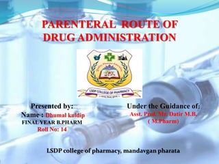 PARENTERAL ROUTE OF
DRUG ADMINISTRATION
Presented by:
Name : Dhumal kuldip
FINAL YEAR B.PHARM
Roll No: 14
Under the Guidance of:
Asst. Prof. Mr. Datir M.B.
( M.Pharm)
LSDP college of pharmacy, mandavgan pharata
 
