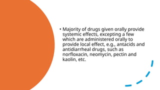 • Majority of drugs given orally provide
systemic effects, excepting a few
which are administered orally to
provide local effect, e.g., antacids and
antidiarrheal drugs, such as
norfloxacin, neomycin, pectin and
kaolin, etc.
 