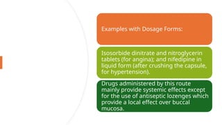 Examples with Dosage Forms:
Isosorbide dinitrate and nitroglycerin
tablets (for angina); and nifedipine in
liquid form (after crushing the capsule,
for hypertension).
Drugs administered by this route
mainly provide systemic effects except
for the use of antiseptic lozenges which
provide a local effect over buccal
mucosa.
 